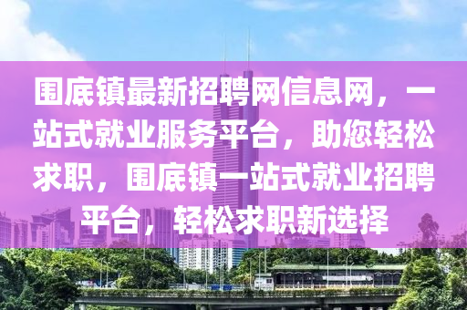 圍底鎮(zhen)最(zui)新招聘網(wang)信息(xi)網，一(yi)站(zhan)式(shi)就(jiu)業(ye)服(fu)務(wu)平檯(tai)，助(zhu)您輕鬆求職(zhi)，圍(wei)底(di)鎮(zhen)一(yi)站式(shi)就業(ye)招聘平檯，輕鬆(song)求(qiu)職新(xin)選擇