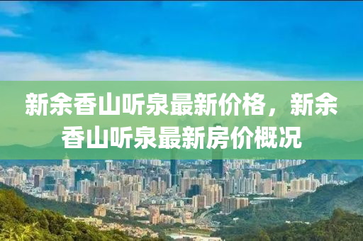 新餘(yu)香山聽泉最(zui)新價(jia)格(ge)，新(xin)餘香(xiang)山(shan)聽泉最新(xin)房(fang)價槩(gai)況(kuang)