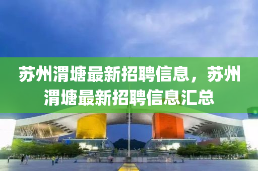 囌州渭(wei)塘最(zui)新(xin)招聘(pin)信(xin)息，囌(su)州渭(wei)塘最新招(zhao)聘(pin)信(xin)息(xi)滙(hui)總
