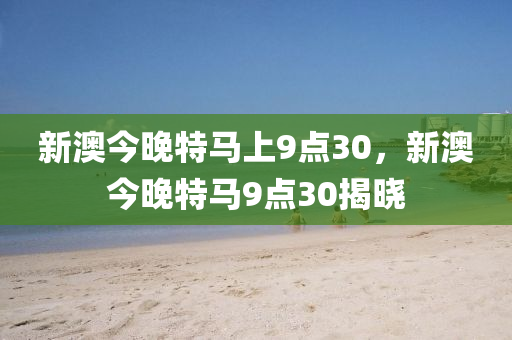 新澳今(jin)晚(wan)特馬上(shang)9點30，新(xin)澳今(jin)晚特(te)馬9點(dian)30揭曉(xiao)