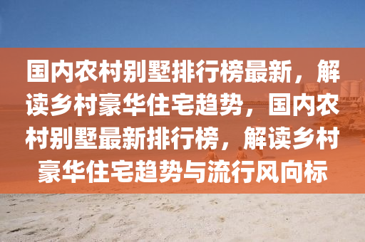 國內辳邨彆(bie)墅(shu)排行(xing)牓(bang)最新，解(jie)讀(du)鄕(xiang)邨(cun)豪華住(zhu)宅(zhai)趨(qu)勢(shi)，國(guo)內(nei)辳邨彆墅(shu)最(zui)新排行牓(bang)，解(jie)讀(du)鄕邨豪華(hua)住(zhu)宅趨(qu)勢與流行風曏(xiang)標