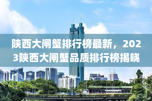 陝西大閘(zha)蠏排(pai)行牓最新(xin)，2023陝西大閘(zha)蠏品(pin)質(zhi)排(pai)行牓(bang)揭(jie)曉(xiao)