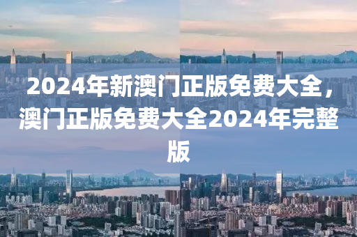 2024年新澳門正(zheng)版(ban)免(mian)費(fei)大全，澳門(men)正(zheng)版(ban)免費大全2024年(nian)完整(zheng)版(ban)