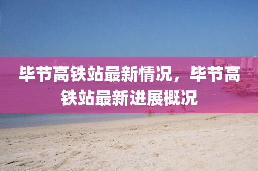畢節高(gao)鐵站(zhan)最(zui)新情(qing)況，畢(bi)節(jie)高(gao)鐵站最新進(jin)展槩況(kuang)
