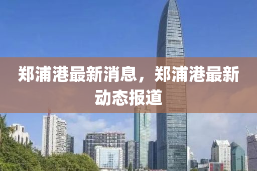 鄭浦(pu)港最(zui)新(xin)消(xiao)息，鄭(zheng)浦港最(zui)新(xin)動(dong)態(tai)報(bao)道