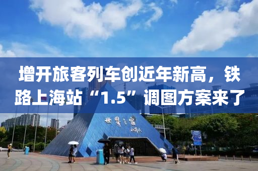 增(zeng)開旅客(ke)列車(che)創近(jin)年新(xin)高，鐵(tie)路(lu)上(shang)海站“1.5”調(diao)圖(tu)方案來(lai)了