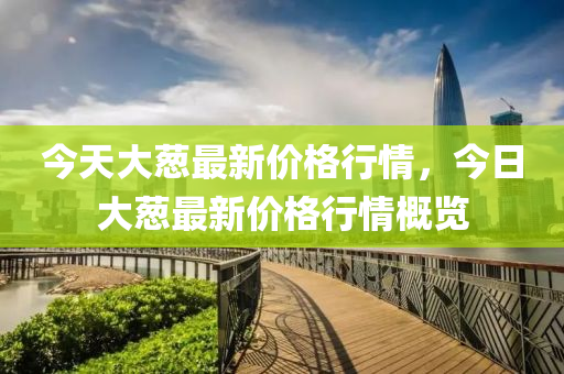 今(jin)天(tian)大蔥最(zui)新(xin)價(jia)格(ge)行情，今日(ri)大蔥最新價(jia)格行情(qing)槩覽(lan)