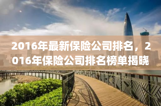 2016年最(zui)新保(bao)險公(gong)司(si)排名(ming)，2016年(nian)保(bao)險公(gong)司排名(ming)牓單揭曉