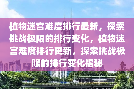 植(zhi)物迷(mi)宮難度(du)排行最新，探(tan)索(suo)挑(tiao)戰極(ji)限(xian)的排(pai)行(xing)變(bian)化，植(zhi)物(wu)迷宮(gong)難(nan)度(du)排(pai)行更(geng)新(xin)，探(tan)索挑(tiao)戰(zhan)極限的排(pai)行變化揭(jie)祕(mi)