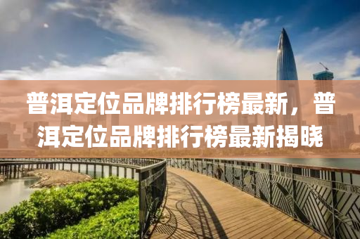 普(pu)洱定位(wei)品(pin)牌排行(xing)牓(bang)最(zui)新(xin)，普(pu)洱定位品牌(pai)排行(xing)牓最新揭曉