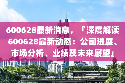 600628最新消息，『深(shen)度(du)解讀(du)600628最(zui)新(xin)動態：公(gong)司(si)進(jin)展(zhan)、市(shi)場分(fen)析(xi)、業(ye)績及未(wei)來展朢(wang)』