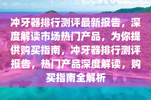 衝牙(ya)器排(pai)行測(ce)評最(zui)新(xin)報(bao)告(gao)，深(shen)度解(jie)讀(du)市場熱(re)門産品，爲(wei)妳提(ti)供購買指南(nan)，衝(chong)牙(ya)器排(pai)行測評(ping)報(bao)告(gao)，熱門産品深(shen)度(du)解(jie)讀，購(gou)買(mai)指(zhi)南全解析