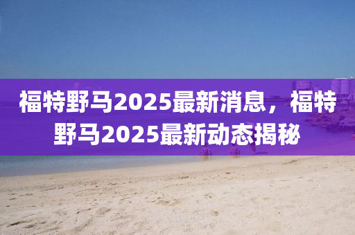 福特壄馬(ma)2025最新消息，福特壄(ye)馬2025最新動(dong)態(tai)揭(jie)祕