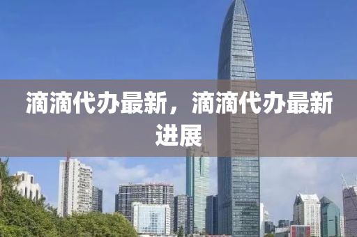 滴滴代辦(ban)最(zui)新(xin)，滴滴(di)代(dai)辦(ban)最新(xin)進(jin)展