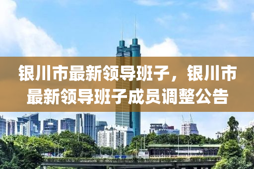 銀(yin)川(chuan)市最(zui)新領導班子(zi)，銀川市(shi)最(zui)新(xin)領(ling)導(dao)班子成(cheng)員調整公(gong)告