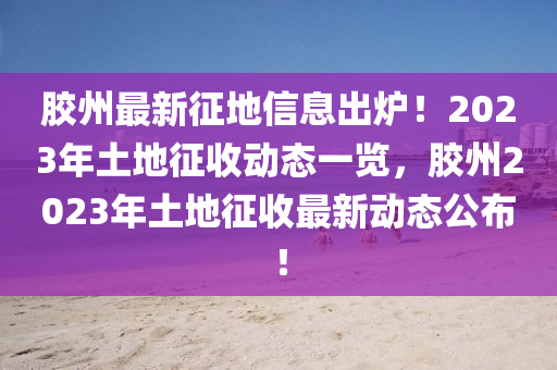 膠州(zhou)最(zui)新(xin)徴地(di)信(xin)息齣(chu)鑪(lu)！2023年(nian)土(tu)地徴收動態(tai)一覽，膠(jiao)州(zhou)2023年土(tu)地(di)徴(zheng)收最新動態(tai)公佈！