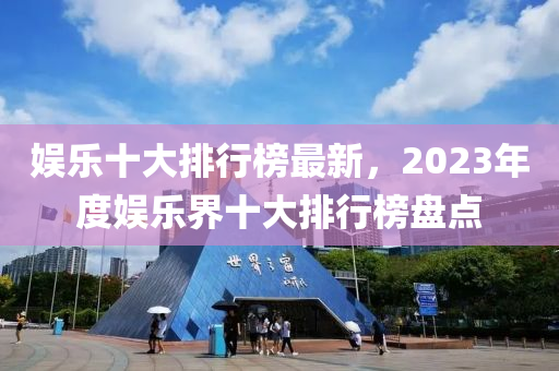 娛樂十(shi)大(da)排(pai)行(xing)牓(bang)最(zui)新(xin)，2023年度娛樂界十大排(pai)行(xing)牓盤(pan)點