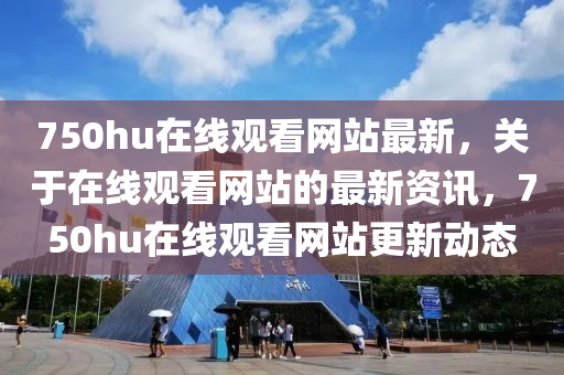 750hu在(zai)線(xian)觀(guan)看網(wang)站最新，關于在線(xian)觀看(kan)網站的(de)最新資訊(xun)，750hu在線觀看(kan)網站更新動態