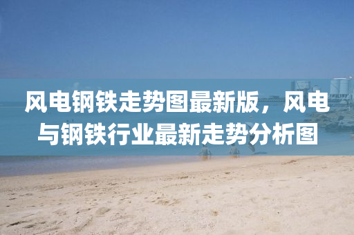 風(feng)電(dian)鋼(gang)鐵(tie)走(zou)勢圖(tu)最新版，風(feng)電(dian)與(yu)鋼鐵行業(ye)最新走勢分(fen)析(xi)圖(tu)