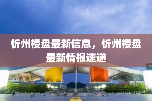忻州(zhou)樓盤(pan)最(zui)新(xin)信(xin)息，忻(xin)州樓(lou)盤(pan)最(zui)新(xin)情報(bao)速遞(di)