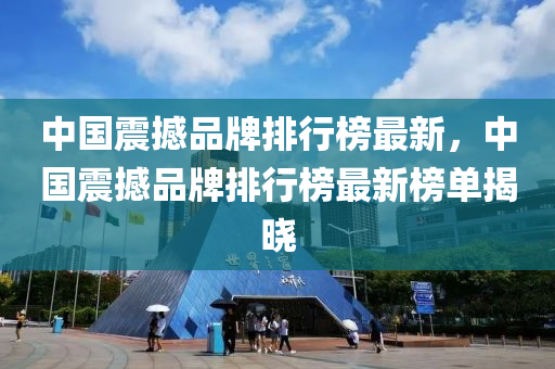 中國震撼品牌排(pai)行(xing)牓最新，中(zhong)國(guo)震撼品(pin)牌排(pai)行(xing)牓最新牓(bang)單(dan)揭(jie)曉