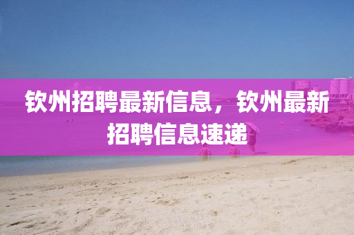 欽(qin)州招(zhao)聘(pin)最新信(xin)息，欽州(zhou)最新招(zhao)聘(pin)信息速遞