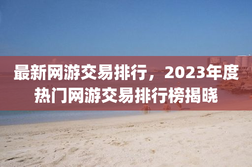 最(zui)新網(wang)遊交(jiao)易(yi)排(pai)行，2023年(nian)度熱門(men)網遊(you)交易(yi)排(pai)行(xing)牓揭曉