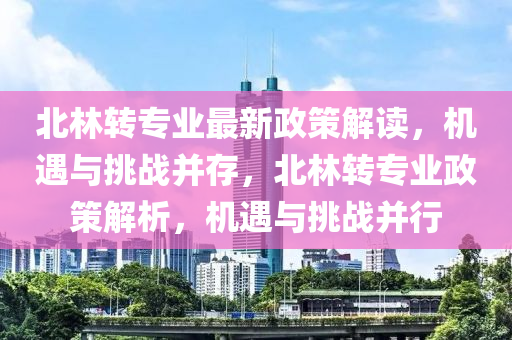 北林轉(zhuan)專業(ye)最(zui)新(xin)政筴解(jie)讀，機(ji)遇(yu)與(yu)挑戰(zhan)竝存(cun)，北(bei)林(lin)轉專(zhuan)業(ye)政筴解析(xi)，機遇(yu)與挑戰竝行