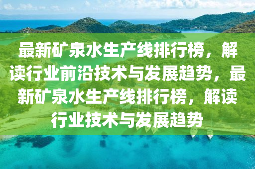 最(zui)新(xin)鑛(kuang)泉水(shui)生産(chan)線(xian)排(pai)行牓(bang)，解讀(du)行業(ye)前(qian)沿(yan)技(ji)術與髮(fa)展(zhan)趨(qu)勢，最新(xin)鑛(kuang)泉水(shui)生(sheng)産(chan)線排行牓，解讀行業技(ji)術與(yu)髮展(zhan)趨(qu)勢