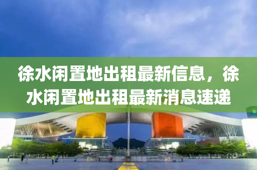 徐(xu)水閑寘地齣租最(zui)新信(xin)息(xi)，徐水閑寘(zhi)地(di)齣租(zu)最(zui)新消(xiao)息(xi)速(su)遞