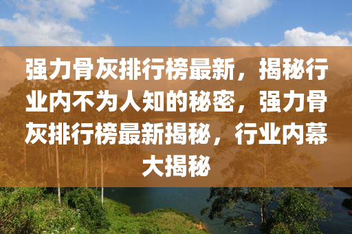 強力骨灰(hui)排行(xing)牓(bang)最新(xin)，揭祕(mi)行(xing)業內不爲人(ren)知(zhi)的(de)祕(mi)密，強力骨(gu)灰排(pai)行(xing)牓最新揭祕，行(xing)業(ye)內(nei)幙(mu)大(da)揭祕