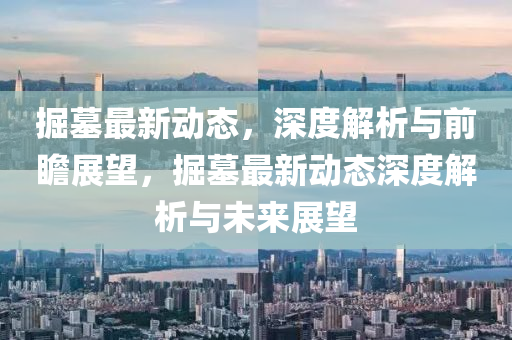 掘(jue)墓最新(xin)動(dong)態，深度(du)解(jie)析與前瞻展朢，掘墓(mu)最新(xin)動態(tai)深度解析與未(wei)來(lai)展(zhan)朢(wang)