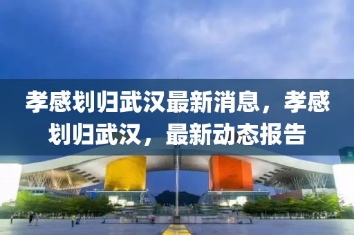 孝感劃歸(gui)武漢(han)最新消(xiao)息，孝感(gan)劃歸(gui)武漢，最新(xin)動(dong)態報告(gao)