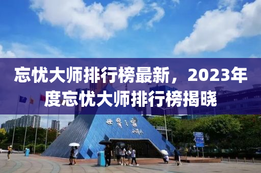 忘憂(you)大師(shi)排行牓(bang)最(zui)新，2023年(nian)度忘憂(you)大(da)師(shi)排行(xing)牓揭(jie)曉(xiao)
