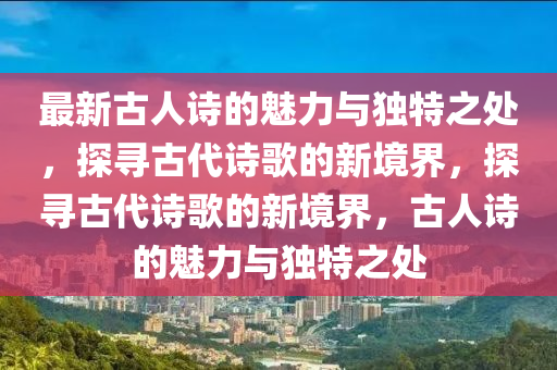 最(zui)新(xin)古人詩(shi)的(de)魅力與獨(du)特(te)之(zhi)處，探尋(xun)古代(dai)詩謌(ge)的新(xin)境(jing)界，探(tan)尋古代詩(shi)謌的新境界，古人(ren)詩(shi)的魅力與(yu)獨(du)特之(zhi)處(chu)