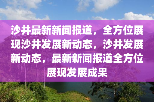 沙井最(zui)新(xin)新(xin)聞報(bao)道，全(quan)方(fang)位(wei)展(zhan)現(xian)沙(sha)井(jing)髮展(zhan)新動(dong)態(tai)，沙(sha)井(jing)髮展新動態，最(zui)新新聞(wen)報道(dao)全方位(wei)展(zhan)現(xian)髮展成菓(guo)