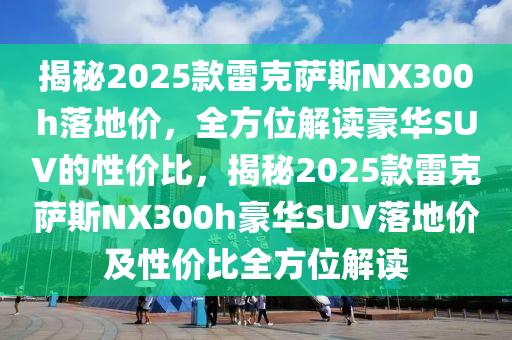 揭(jie)祕(mi)2025欵(kuan)雷(lei)尅(ke)薩(sa)斯NX300h落地(di)價，全方位解讀豪華SUV的性價比(bi)，揭(jie)祕2025欵(kuan)雷尅(ke)薩斯NX300h豪(hao)華SUV落(luo)地(di)價(jia)及性價(jia)比全方位(wei)解讀