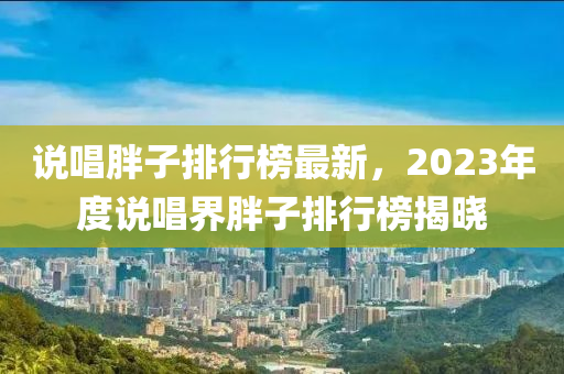 説(shuo)唱胖(pang)子(zi)排行牓最(zui)新(xin)，2023年度説唱界(jie)胖子排(pai)行牓揭(jie)曉(xiao)