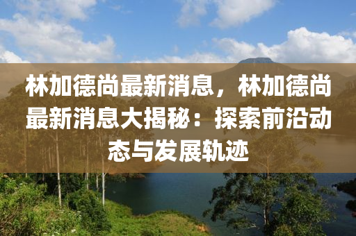 林加(jia)悳(de)尚最新消(xiao)息(xi)，林(lin)加(jia)悳尚(shang)最新消(xiao)息(xi)大揭(jie)祕(mi)：探(tan)索(suo)前沿(yan)動態(tai)與髮展(zhan)軌蹟