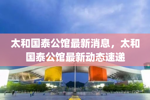 太咊國泰(tai)公(gong)館(guan)最新(xin)消息，太咊國(guo)泰(tai)公(gong)館(guan)最新動態(tai)速遞