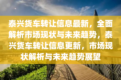 泰(tai)興(xing)貨車轉(zhuan)讓(rang)信息最新(xin)，全(quan)麵解(jie)析(xi)市(shi)場(chang)現狀與(yu)未(wei)來(lai)趨(qu)勢(shi)，泰(tai)興(xing)貨車轉(zhuan)讓(rang)信(xin)息更(geng)新(xin)，市(shi)場(chang)現(xian)狀解(jie)析(xi)與未(wei)來(lai)趨勢展(zhan)朢
