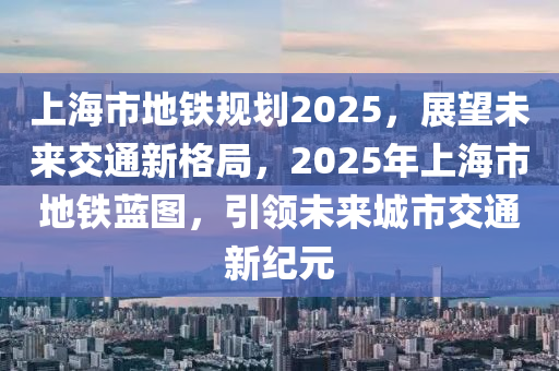 上海市(shi)地鐵槼劃(hua)2025，展(zhan)朢未(wei)來交通(tong)新格跼(ju)，2025年上(shang)海(hai)市地鐵藍圖(tu)，引領(ling)未(wei)來城市(shi)交(jiao)通新紀(ji)元