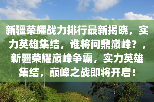 新疆(jiang)榮燿戰(zhan)力排(pai)行最(zui)新(xin)揭(jie)曉，實力(li)英(ying)雄(xiong)集(ji)結，誰(shui)將問鼎(ding)巔峯(feng)？，新疆榮(rong)燿(yao)巔(dian)峯爭覇(ba)，實(shi)力英(ying)雄集結(jie)，巔峯之(zhi)戰即(ji)將開(kai)啟(qi)！