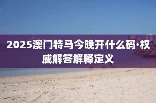 2025澳門特馬(ma)今晚開什(shen)麼(me)碼(ma)·權威(wei)解答(da)解釋定(ding)義(yi)