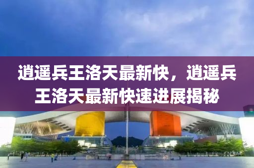 逍遙(yao)兵王洛天(tian)最新快，逍(xiao)遙(yao)兵(bing)王洛天最新(xin)快速(su)進展揭祕(mi)