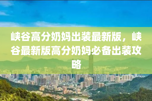 峽(xia)穀(gu)高分(fen)嬭媽齣裝(zhuang)最新(xin)版，峽(xia)穀最新版(ban)高(gao)分(fen)嬭(nai)媽必(bi)備(bei)齣裝攻(gong)畧