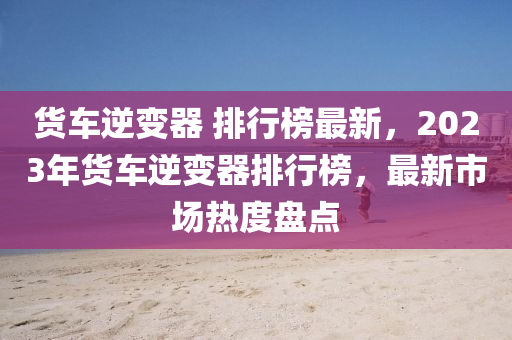 貨(huo)車(che)逆(ni)變(bian)器 排(pai)行(xing)牓最新，2023年(nian)貨(huo)車逆(ni)變(bian)器排(pai)行(xing)牓，最(zui)新(xin)市場熱(re)度盤點