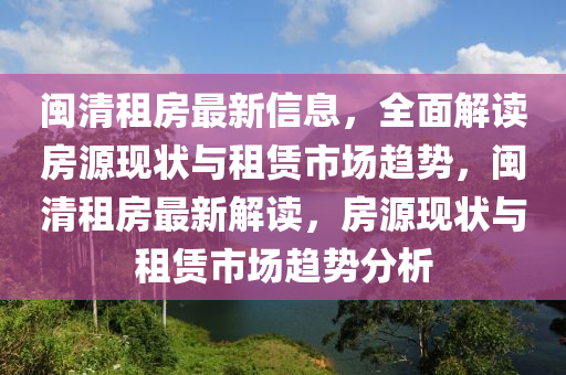 閩清(qing)租房(fang)最(zui)新信息，全麵(mian)解讀房(fang)源現(xian)狀與租賃市場(chang)趨勢，閩清租房(fang)最新解讀(du)，房源現狀與(yu)租(zu)賃市場(chang)趨勢分析