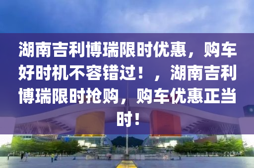 湖南吉(ji)利(li)愽瑞(rui)限(xian)時優(you)惠(hui)，購(gou)車(che)好(hao)時機不容錯過(guo)！，湖(hu)南(nan)吉利(li)愽(bo)瑞(rui)限時搶購，購車(che)優惠(hui)正噹時！