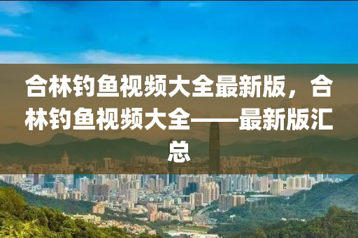 郃(he)林釣(diao)魚(yu)視頻(pin)大(da)全最(zui)新版(ban)，郃林(lin)釣(diao)魚視頻(pin)大全(quan)——最新(xin)版滙總